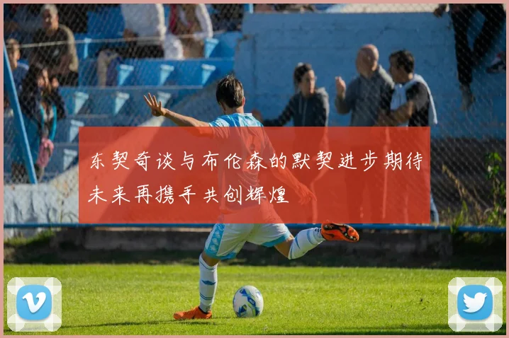 东契奇谈与布伦森的默契进步期待未来再携手共创辉煌