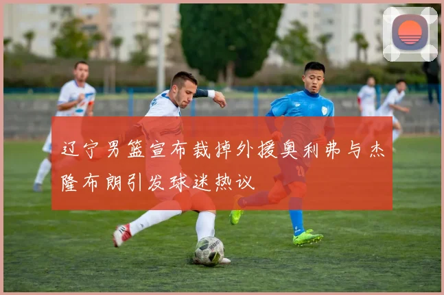 辽宁男篮宣布裁掉外援奥利弗与杰隆布朗引发球迷热议