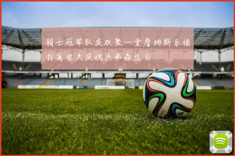 骑士冠军队友欢聚一堂詹姆斯乐福打高尔夫庆祝杰弗森生日