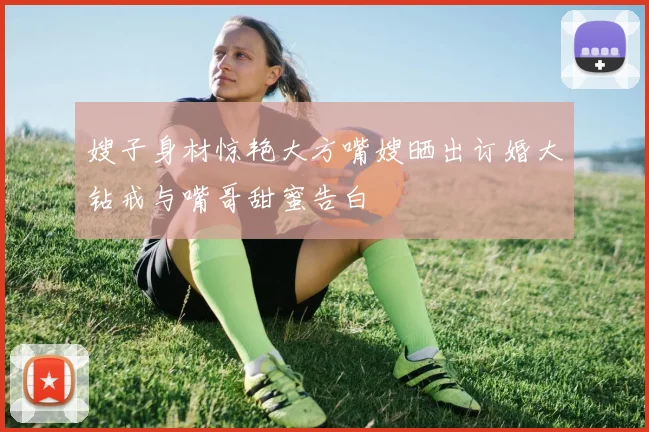 嫂子身材惊艳大方嘴嫂晒出订婚大钻戒与嘴哥甜蜜告白