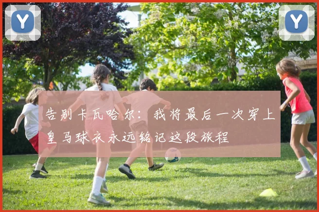 告别卡瓦哈尔：我将最后一次穿上皇马球衣永远铭记这段旅程