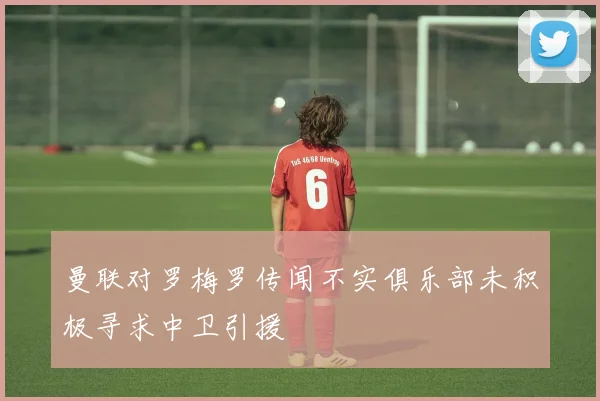 曼联对罗梅罗传闻不实俱乐部未积极寻求中卫引援