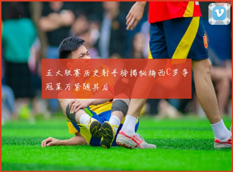 五大联赛历史射手榜揭秘梅西C罗争冠莱万紧随其后