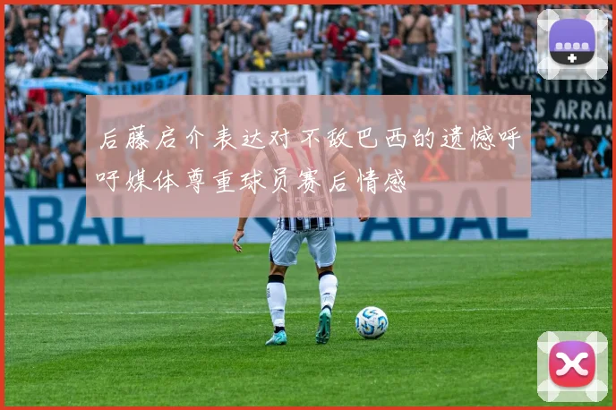 后藤启介表达对不敌巴西的遗憾呼吁媒体尊重球员赛后情感