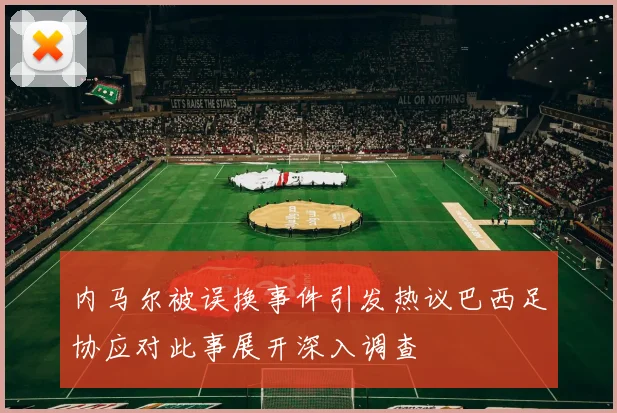 内马尔被误换事件引发热议巴西足协应对此事展开深入调查