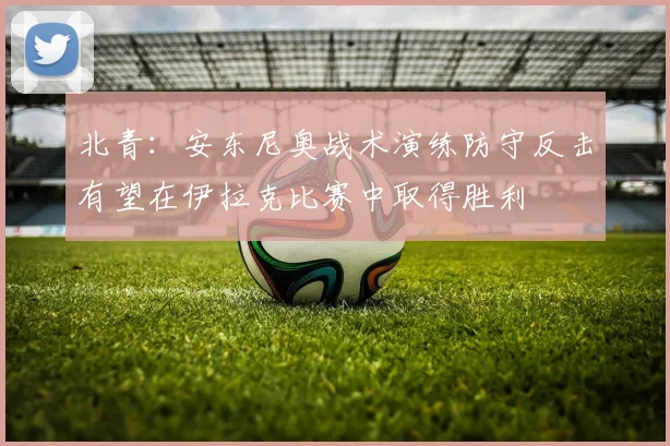 北青：安东尼奥战术演练防守反击有望在伊拉克比赛中取得胜利