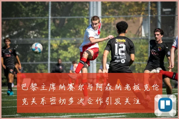 巴黎主席纳赛尔与阿森纳老板克伦克关系密切多次合作引发关注