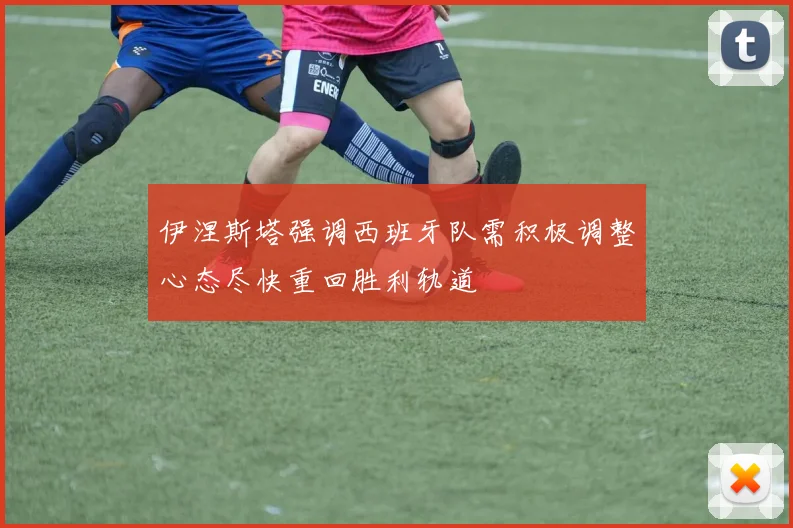 伊涅斯塔强调西班牙队需积极调整心态尽快重回胜利轨道