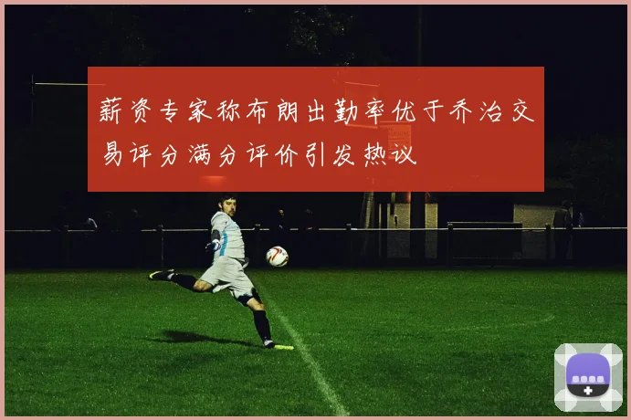 薪资专家称布朗出勤率优于乔治交易评分满分评价引发热议