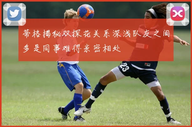 蒂格揭秘双探花关系深浅队友之间多是同事难得亲密相处