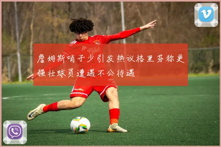 詹姆斯哨子少引发热议格里芬称更强壮球员遭遇不公待遇