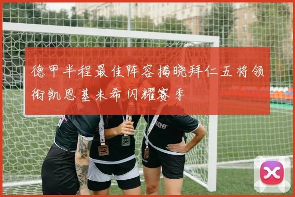德甲半程最佳阵容揭晓拜仁五将领衔凯恩基米希闪耀赛季