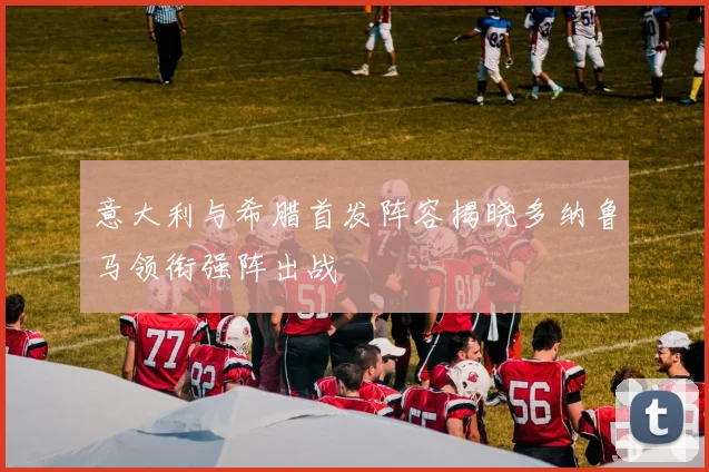 意大利与希腊首发阵容揭晓多纳鲁马领衔强阵出战