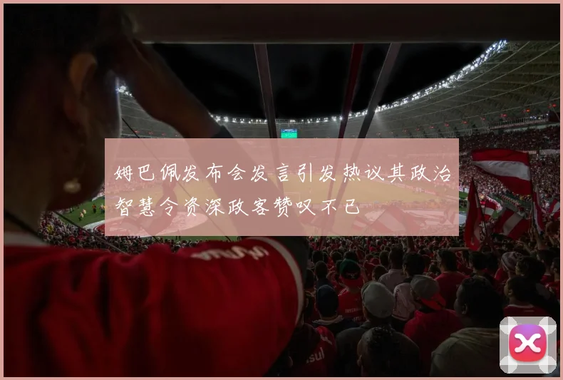 姆巴佩发布会发言引发热议其政治智慧令资深政客赞叹不已