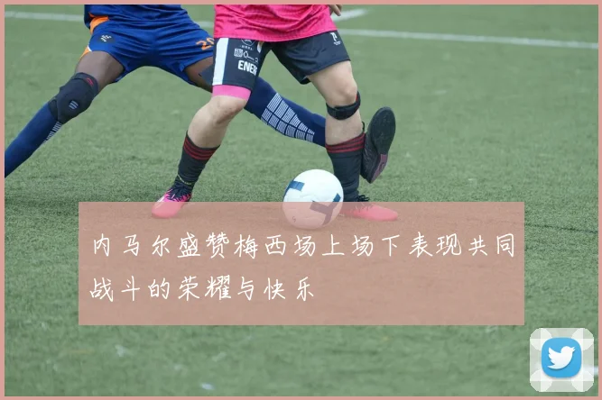 内马尔盛赞梅西场上场下表现共同战斗的荣耀与快乐
