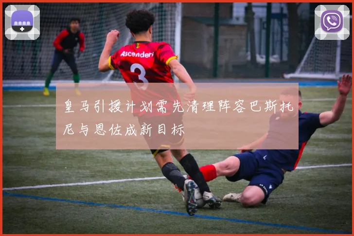 皇马引援计划需先清理阵容巴斯托尼与恩佐成新目标