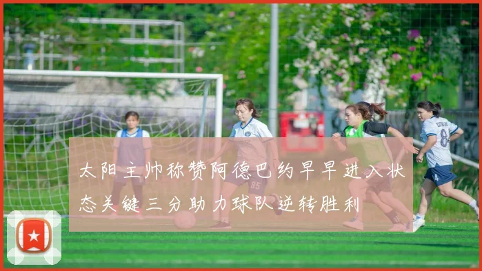 太阳主帅称赞阿德巴约早早进入状态关键三分助力球队逆转胜利