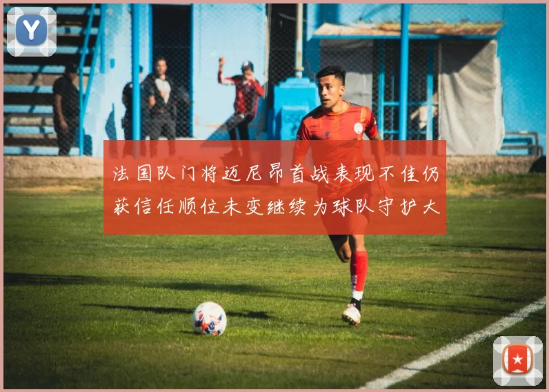 法国队门将迈尼昂首战表现不佳仍获信任顺位未变继续为球队守护大门