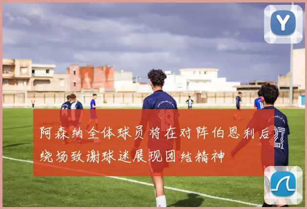 阿森纳全体球员将在对阵伯恩利后绕场致谢球迷展现团结精神