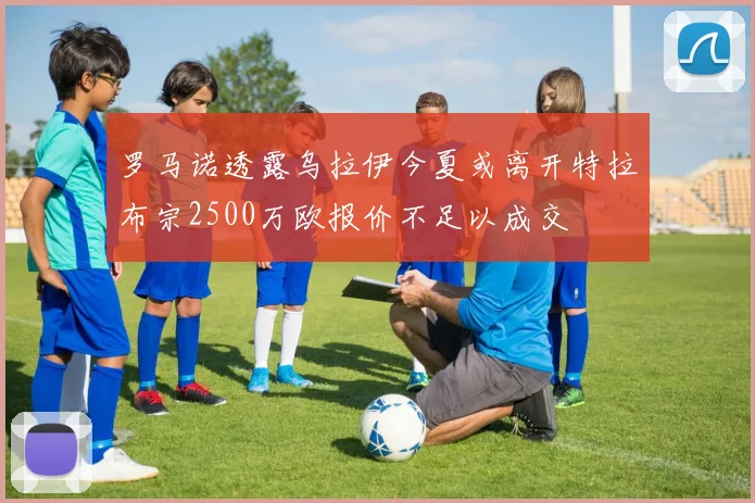 罗马诺透露乌拉伊今夏或离开特拉布宗2500万欧报价不足以成交