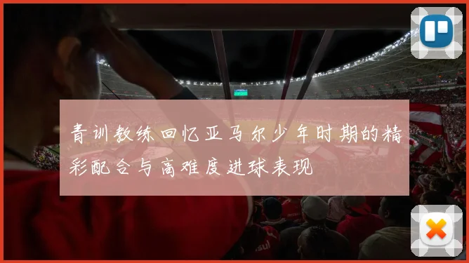 青训教练回忆亚马尔少年时期的精彩配合与高难度进球表现