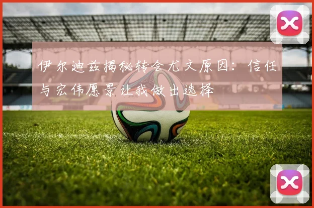 伊尔迪兹揭秘转会尤文原因：信任与宏伟愿景让我做出选择