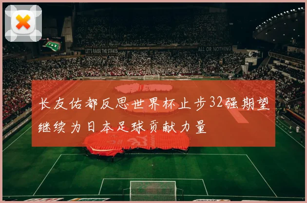 长友佑都反思世界杯止步32强期望继续为日本足球贡献力量
